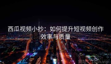 西瓜视频小抄：如何提升短视频创作效率与质量