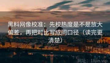 黑料网像校准：先校热度是不是放大偏差，再把对比写成同口径（读完更清楚）