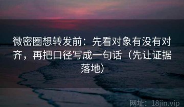 微密圈想转发前：先看对象有没有对齐，再把口径写成一句话（先让证据落地）