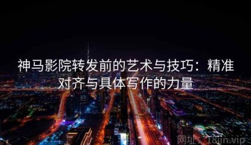 神马影院转发前的艺术与技巧：精准对齐与具体写作的力量