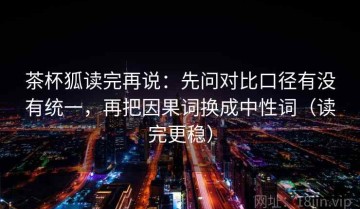 茶杯狐读完再说：先问对比口径有没有统一，再把因果词换成中性词（读完更稳）