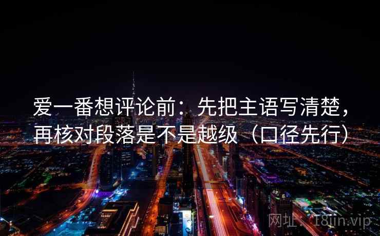 爱一番想评论前:先把主语写清楚,再核对段落是不是越级(口径先行) 爱一番想评论前:先把主语写清楚,再核对段落是不是越级(口径先行)
