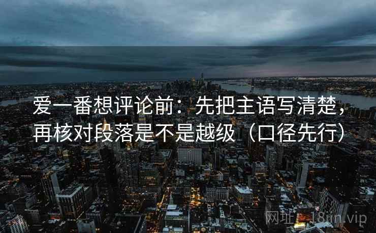 爱一番想评论前:先把主语写清楚,再核对段落是不是越级(口径先行) 爱一番想评论前:先把主语写清楚,再核对段落是不是越级(口径先行)