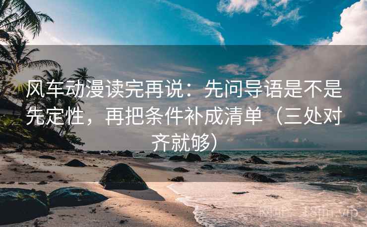 风车动漫读完再说:先问导语是不是先定性,再把条件补成清单(三处对齐就够) 风车动漫读完再说:先问导语是不是先定性,再把条件补成清单(三处对齐就够)