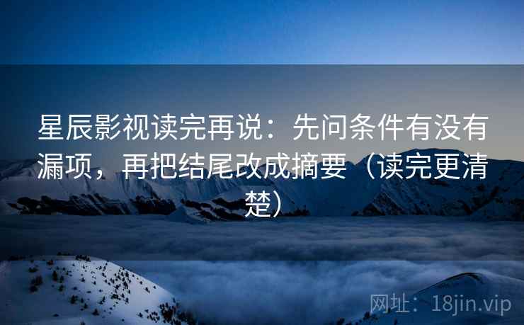 星辰影视读完再说:先问条件有没有漏项,再把结尾改成摘要(读完更清楚) 星辰影视读完再说:先问条件有没有漏项,再把结尾改成摘要(读完更清楚)
