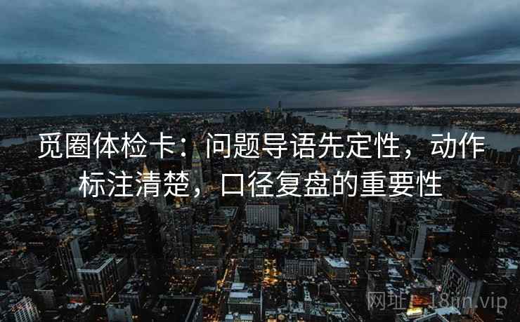 觅圈体检卡：问题导语先定性，动作标注清楚，口径复盘的重要性