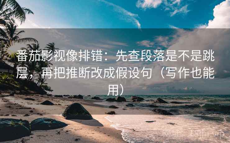 番茄影视像排错：先查段落是不是跳层，再把推断改成假设句（写作也能用）