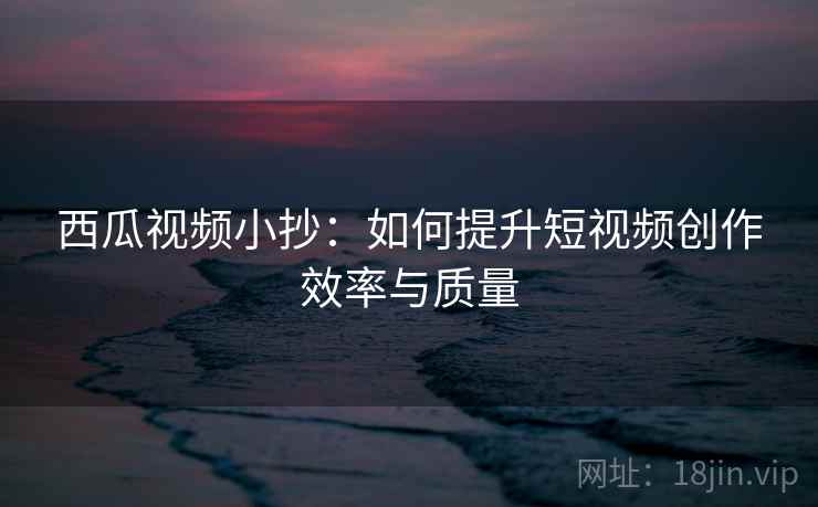 西瓜视频小抄：如何提升短视频创作效率与质量