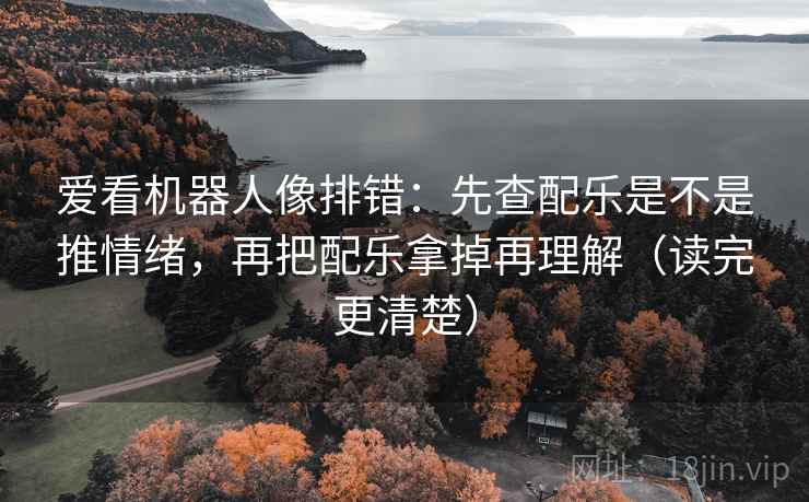 爱看机器人像排错：先查配乐是不是推情绪，再把配乐拿掉再理解（读完更清楚）