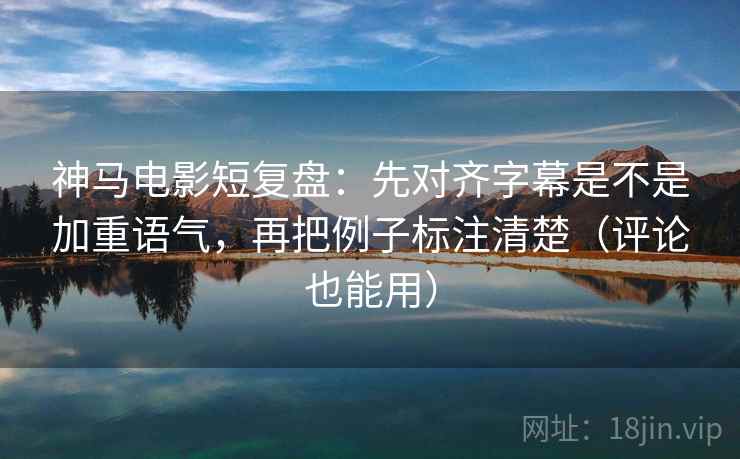 神马电影短复盘：先对齐字幕是不是加重语气，再把例子标注清楚（评论也能用）