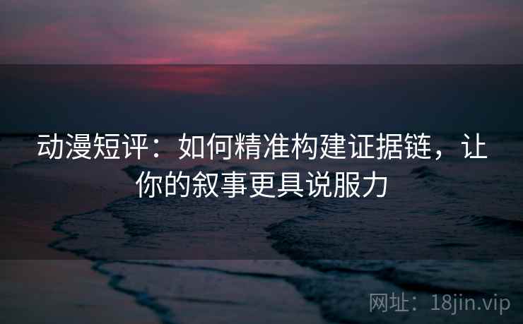 动漫短评:如何精准构建证据链,让你的叙事更具说服力 动漫短评:如何精准构建证据链,让你的叙事更具说服力
