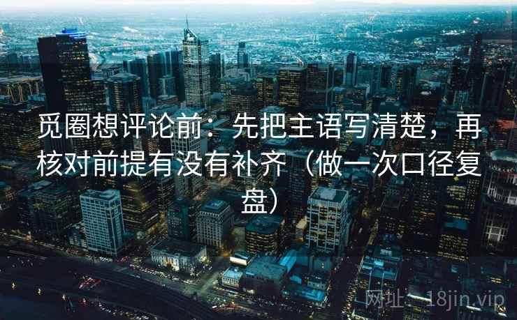 觅圈想评论前：先把主语写清楚，再核对前提有没有补齐（做一次口径复盘）