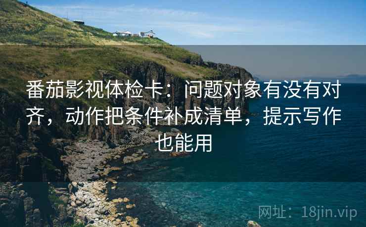 番茄影视体检卡:问题对象有没有对齐,动作把条件补成清单,提示写作也能用 番茄影视体检卡:问题对象有没有对齐,动作把条件补成清单,提示写作也能用